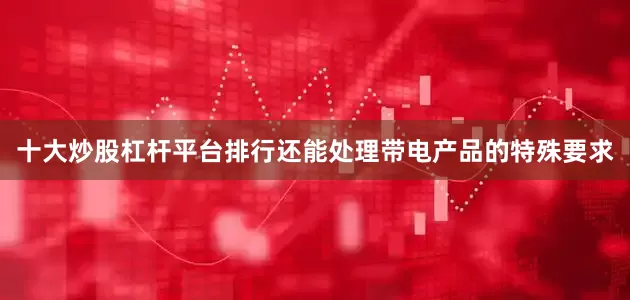 十大炒股杠杆平台排行还能处理带电产品的特殊要求