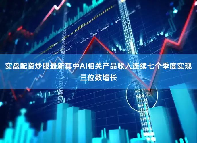 实盘配资炒股最新其中AI相关产品收入连续七个季度实现三位数增长