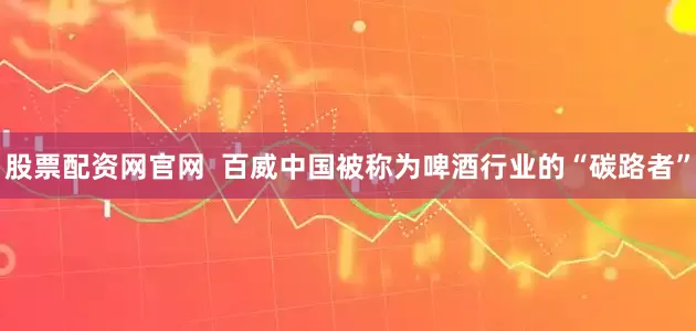 股票配资网官网  百威中国被称为啤酒行业的“碳路者”