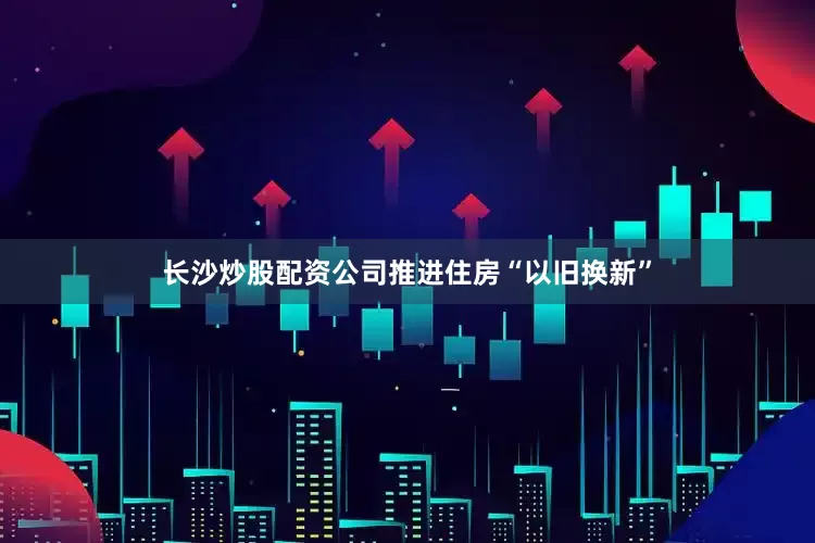 长沙炒股配资公司推进住房“以旧换新”