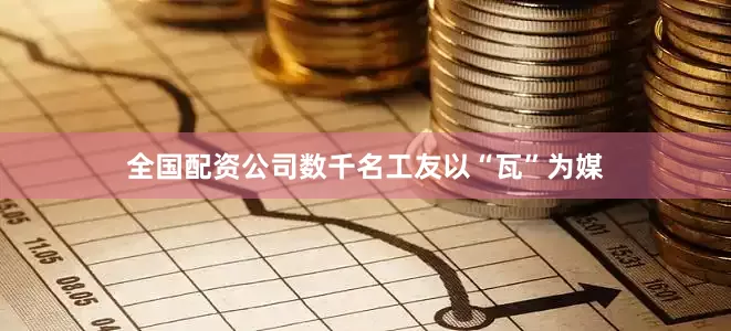 全国配资公司数千名工友以“瓦”为媒