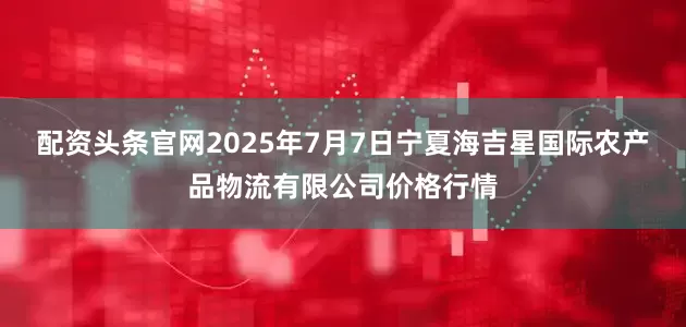 配资头条官网2025年7月7日宁夏海吉星国际农产品物流有限公司价格行情
