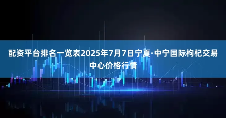 配资平台排名一览表2025年7月7日宁夏·中宁国际枸杞交易中心价格行情