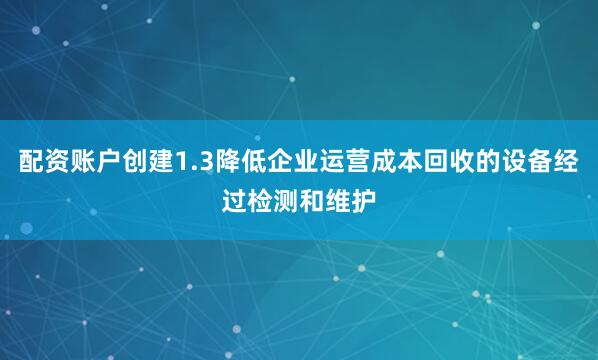 配资账户创建1.3降低企业运营成本回收的设备经过检测和维护