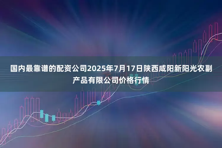 国内最靠谱的配资公司2025年7月17日陕西咸阳新阳光农副产品有限公司价格行情