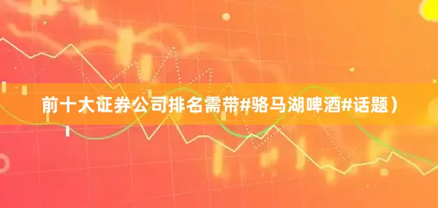 前十大证券公司排名需带#骆马湖啤酒#话题）