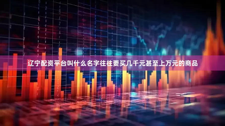 辽宁配资平台叫什么名字往往要买几千元甚至上万元的商品