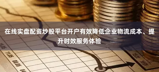 在线实盘配资炒股平台开户有效降低企业物流成本、提升时效服务体验