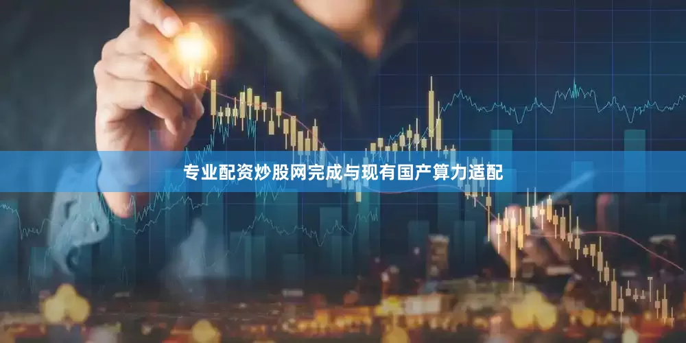 专业配资炒股网完成与现有国产算力适配