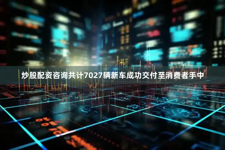 炒股配资咨询共计7027辆新车成功交付至消费者手中