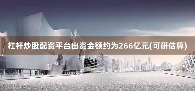 杠杆炒股配资平台出资金额约为266亿元(可研估算)