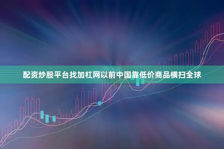 配资炒股平台找加杠网以前中国靠低价商品横扫全球