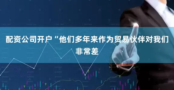配资公司开户　　“他们多年来作为贸易伙伴对我们非常差