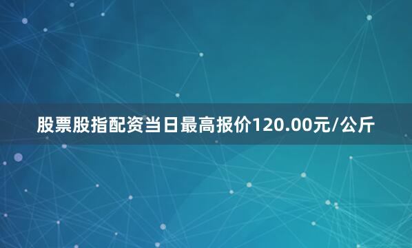 股票股指配资当日最高报价120.00元/公斤