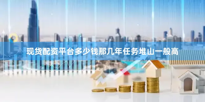 现货配资平台多少钱那几年任务堆山一般高