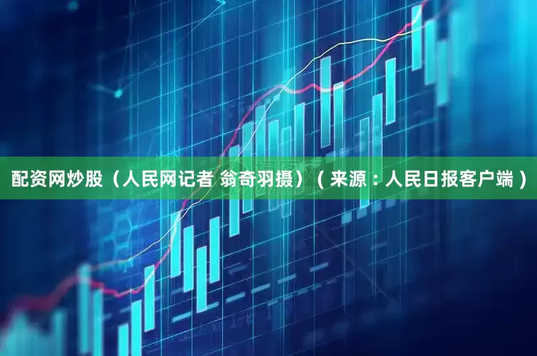 配资网炒股（人民网记者 翁奇羽摄） ( 来源 : 人民日报客户端 )