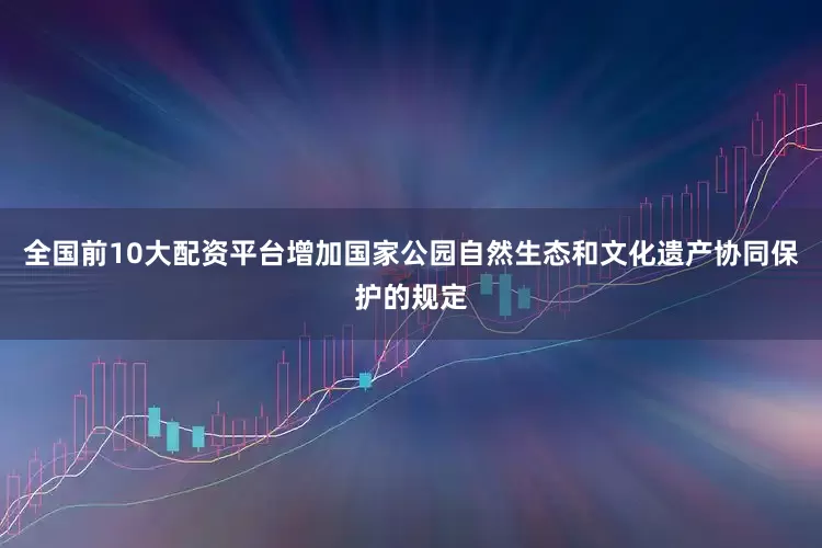 全国前10大配资平台增加国家公园自然生态和文化遗产协同保护的规定