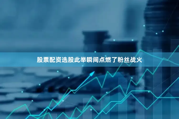 股票配资选股此举瞬间点燃了粉丝战火