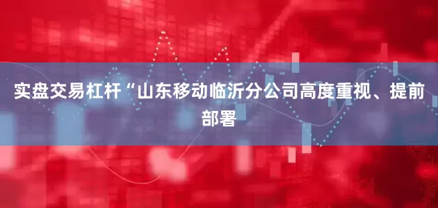 实盘交易杠杆“山东移动临沂分公司高度重视、提前部署
