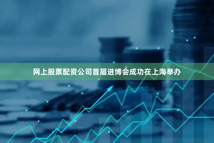 网上股票配资公司首届进博会成功在上海举办