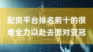 配资平台排名前十的很难全力以赴去面对亚冠